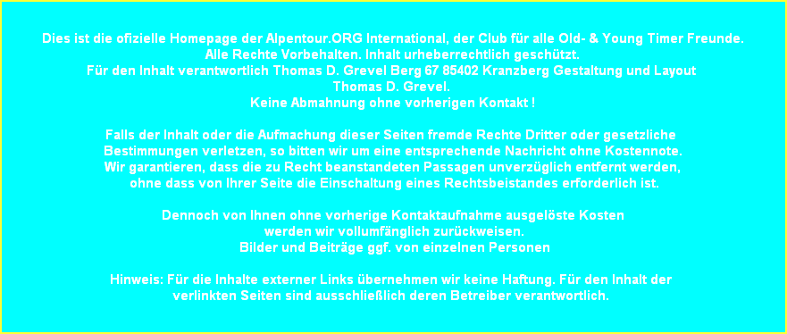 Dies ist die ofizielle Homepage der Alpentour.ORG International, der Club f�r alle Old- & Young Timer Freunde.
Alle Rechte Vorbehalten. Inhalt urheberrechtlich gesch�tzt.
F�r den Inhalt verantwortlich Thomas D. Grevel Berg 67 85402 Kranzberg Gestaltung und Layout 
Thomas D. Grevel. 
Keine Abmahnung ohne vorherigen Kontakt !

Falls der Inhalt oder die Aufmachung dieser Seiten fremde Rechte Dritter oder gesetzliche 
Bestimmungen verletzen, so bitten wir um eine entsprechende Nachricht ohne Kostennote.
Wir garantieren, dass die zu Recht beanstandeten Passagen unverz�glich entfernt werden,
 ohne dass von Ihrer Seite die Einschaltung eines Rechtsbeistandes erforderlich ist.

Dennoch von Ihnen ohne vorherige Kontaktaufnahme ausgel�ste Kosten
 werden wir vollumf�nglich zur�ckweisen.
 Bilder und Beitr�ge ggf. von einzelnen Personen

Hinweis: F�r die Inhalte externer Links �bernehmen wir keine Haftung. F�r den Inhalt der 
verlinkten Seiten sind ausschlie�lich deren Betreiber verantwortlich. 